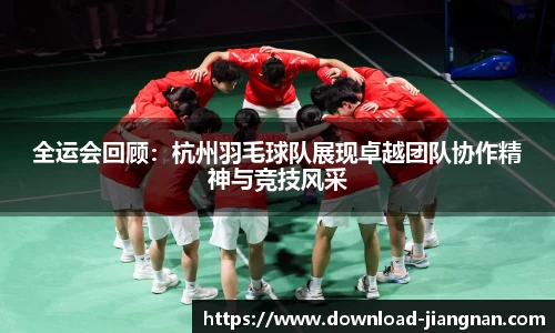 全运会回顾：杭州羽毛球队展现卓越团队协作精神与竞技风采