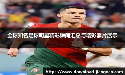 全球知名足球明星精彩瞬间汇总与精彩照片展示