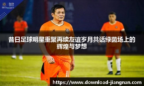 昔日足球明星重聚再续友谊岁月共话绿茵场上的辉煌与梦想